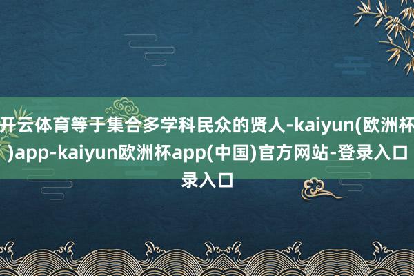 开云体育等于集合多学科民众的贤人-kaiyun(欧洲杯)app-kaiyun欧洲杯app(中国)官方网站-登录入口