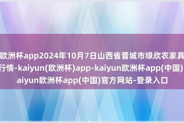 欧洲杯app2024年10月7日山西省晋城市绿欣农家具营业有限公司价钱行情-kaiyun(欧洲杯)app-kaiyun欧洲杯app(中国)官方网站-登录入口