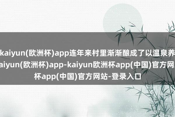 kaiyun(欧洲杯)app连年来村里渐渐酿成了以温泉养生为中枢-kaiyun(欧洲杯)app-kaiyun欧洲杯app(中国)官方网站-登录入口