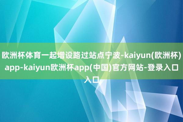 欧洲杯体育一起增设路过站点宁波-kaiyun(欧洲杯)app-kaiyun欧洲杯app(中国)官方网站-登录入口