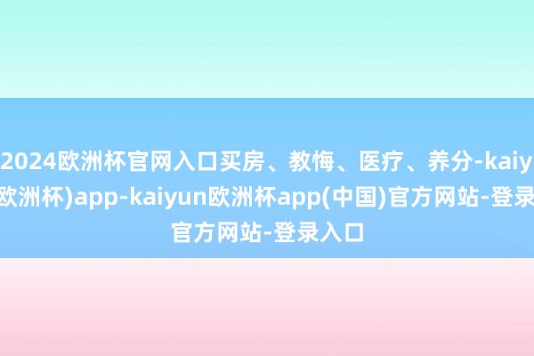 2024欧洲杯官网入口买房、教悔、医疗、养分-kaiyun(欧洲杯)app-kaiyun欧洲杯app(中国)官方网站-登录入口