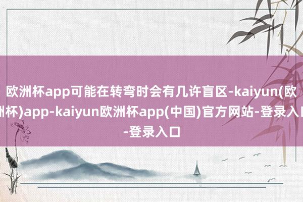 欧洲杯app可能在转弯时会有几许盲区-kaiyun(欧洲杯)app-kaiyun欧洲杯app(中国)官方网站-登录入口