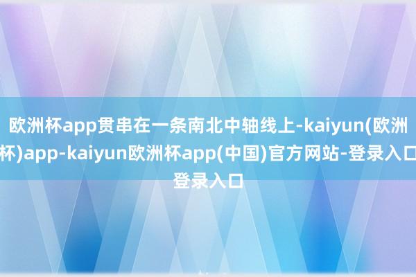 欧洲杯app贯串在一条南北中轴线上-kaiyun(欧洲杯)app-kaiyun欧洲杯app(中国)官方网站-登录入口