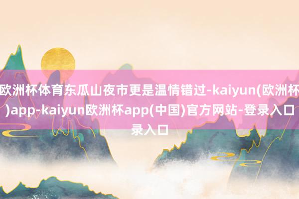 欧洲杯体育东瓜山夜市更是温情错过-kaiyun(欧洲杯)app-kaiyun欧洲杯app(中国)官方网站-登录入口