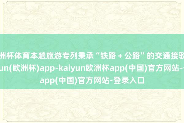 欧洲杯体育本趟旅游专列秉承“铁路＋公路”的交通接驳神气-kaiyun(欧洲杯)app-kaiyun欧洲杯app(中国)官方网站-登录入口