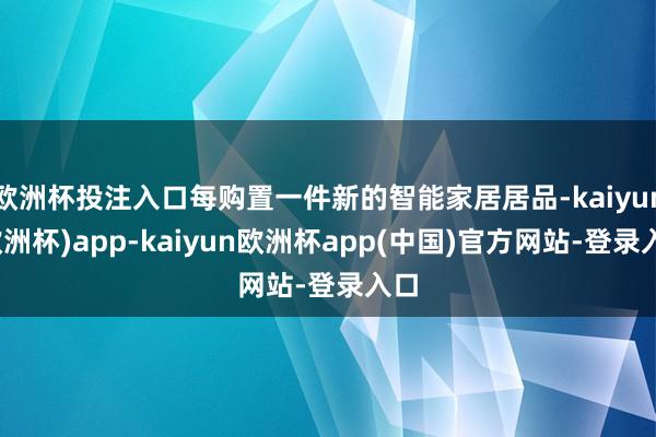 欧洲杯投注入口每购置一件新的智能家居居品-kaiyun(欧洲杯)app-kaiyun欧洲杯app(中国)官方网站-登录入口