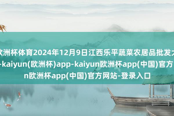 欧洲杯体育2024年12月9日江西乐平蔬菜农居品批发大市集价钱行情-kaiyun(欧洲杯)app-kaiyun欧洲杯app(中国)官方网站-登录入口