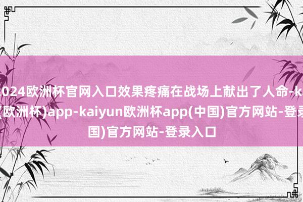 2024欧洲杯官网入口效果疼痛在战场上献出了人命-kaiyun(欧洲杯)app-kaiyun欧洲杯app(中国)官方网站-登录入口