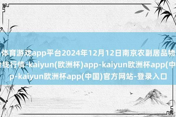 体育游戏app平台2024年12月12日南京农副居品物发配送中心有限公司价钱行情-kaiyun(欧洲杯)app-kaiyun欧洲杯app(中国)官方网站-登录入口