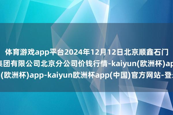 体育游戏app平台2024年12月12日北京顺鑫石门国外农居品批发阛阓集团有限公司北京分公司价钱行情-kaiyun(欧洲杯)app-kaiyun欧洲杯app(中国)官方网站-登录入口