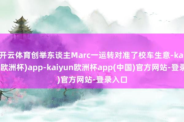 开云体育创举东谈主Marc一运转对准了校车生意-kaiyun(欧洲杯)app-kaiyun欧洲杯app(中国)官方网站-登录入口