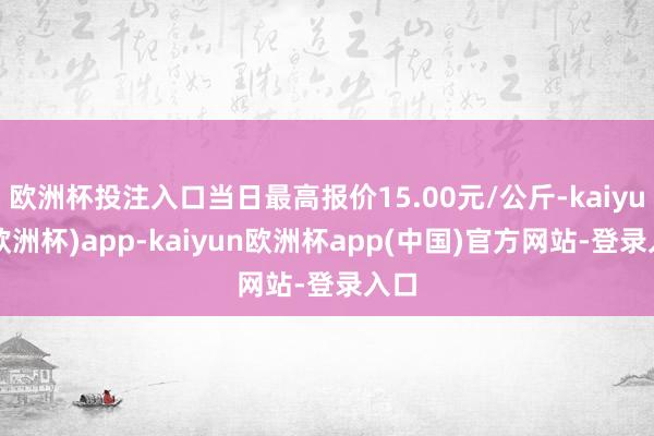 欧洲杯投注入口当日最高报价15.00元/公斤-kaiyun(欧洲杯)app-kaiyun欧洲杯app(中国)官方网站-登录入口