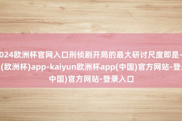 2024欧洲杯官网入口刑侦剧开局的最大研讨尺度即是-kaiyun(欧洲杯)app-kaiyun欧洲杯app(中国)官方网站-登录入口