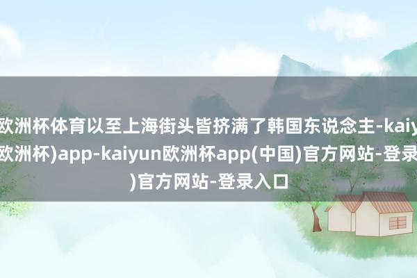 欧洲杯体育以至上海街头皆挤满了韩国东说念主-kaiyun(欧洲杯)app-kaiyun欧洲杯app(中国)官方网站-登录入口