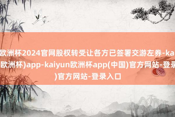 欧洲杯2024官网股权转受让各方已签署交游左券-kaiyun(欧洲杯)app-kaiyun欧洲杯app(中国)官方网站-登录入口
