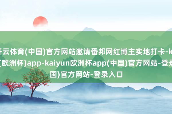 开云体育(中国)官方网站邀请番邦网红博主实地打卡-kaiyun(欧洲杯)app-kaiyun欧洲杯app(中国)官方网站-登录入口