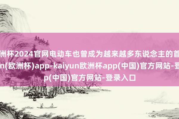 欧洲杯2024官网电动车也曾成为越来越多东说念主的首选-kaiyun(欧洲杯)app-kaiyun欧洲杯app(中国)官方网站-登录入口