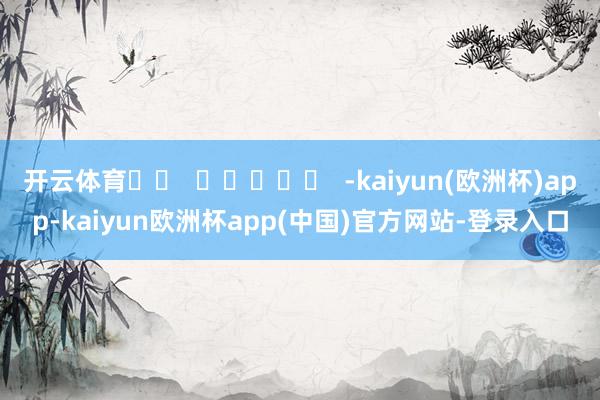 开云体育		  					  -kaiyun(欧洲杯)app-kaiyun欧洲杯app(中国)官方网站-登录入口