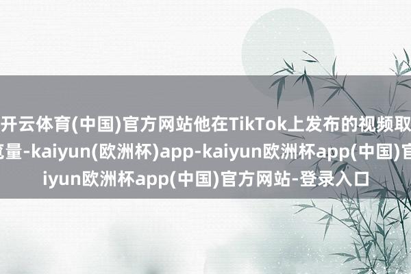 开云体育(中国)官方网站他在TikTok上发布的视频取得了数十亿的浏览量-kaiyun(欧洲杯)app-kaiyun欧洲杯app(中国)官方网站-登录入口