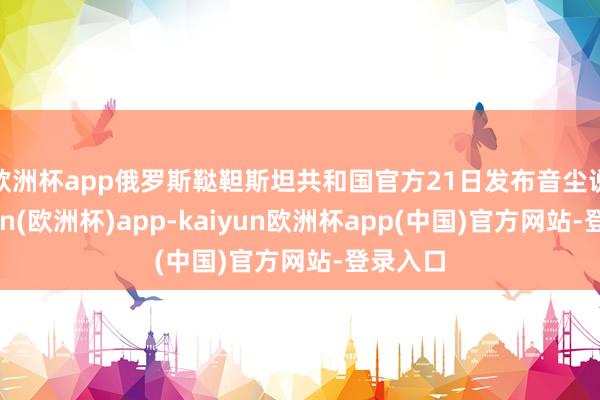 欧洲杯app　　俄罗斯鞑靼斯坦共和国官方21日发布音尘说-kaiyun(欧洲杯)app-kaiyun欧洲杯app(中国)官方网站-登录入口