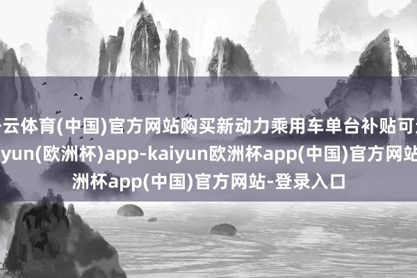 开云体育(中国)官方网站购买新动力乘用车单台补贴可达2万元-kaiyun(欧洲杯)app-kaiyun欧洲杯app(中国)官方网站-登录入口