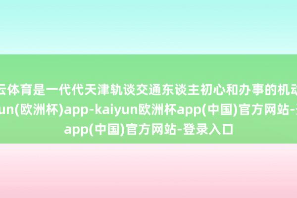 开云体育是一代代天津轨谈交通东谈主初心和办事的机动试验-kaiyun(欧洲杯)app-kaiyun欧洲杯app(中国)官方网站-登录入口