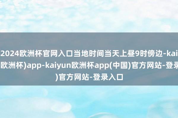 2024欧洲杯官网入口当地时间当天上昼9时傍边-kaiyun(欧洲杯)app-kaiyun欧洲杯app(中国)官方网站-登录入口