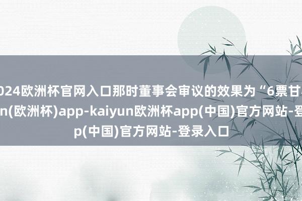 2024欧洲杯官网入口那时董事会审议的效果为“6票甘心-kaiyun(欧洲杯)app-kaiyun欧洲杯app(中国)官方网站-登录入口