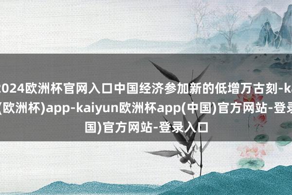 2024欧洲杯官网入口中国经济参加新的低增万古刻-kaiyun(欧洲杯)app-kaiyun欧洲杯app(中国)官方网站-登录入口
