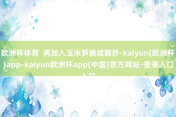 欧洲杯体育  再加入玉米笋赓续翻炒-kaiyun(欧洲杯)app-kaiyun欧洲杯app(中国)官方网站-登录入口