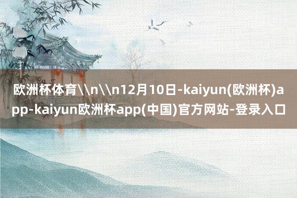 欧洲杯体育\n\n12月10日-kaiyun(欧洲杯)app-kaiyun欧洲杯app(中国)官方网站-登录入口