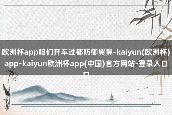 欧洲杯app咱们开车过都防御翼翼-kaiyun(欧洲杯)app-kaiyun欧洲杯app(中国)官方网站-登录入口