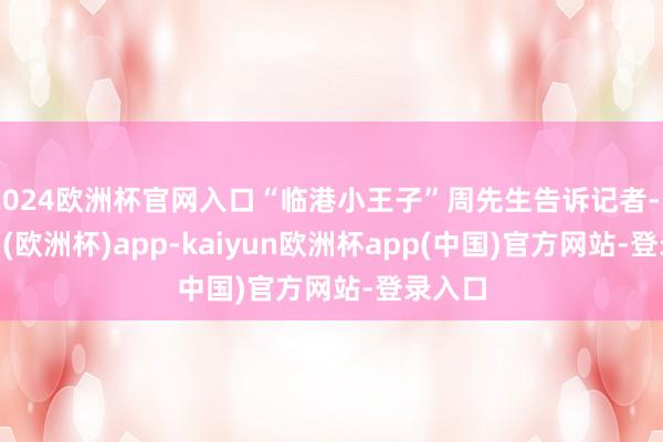 2024欧洲杯官网入口“临港小王子”周先生告诉记者-kaiyun(欧洲杯)app-kaiyun欧洲杯app(中国)官方网站-登录入口
