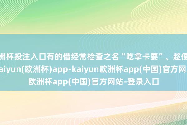 欧洲杯投注入口有的借经常检查之名“吃拿卡要”、趁便敛财；再如-kaiyun(欧洲杯)app-kaiyun欧洲杯app(中国)官方网站-登录入口