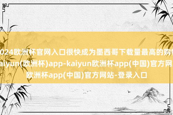 2024欧洲杯官网入口很快成为墨西哥下载量最高的购物应用之一-kaiyun(欧洲杯)app-kaiyun欧洲杯app(中国)官方网站-登录入口