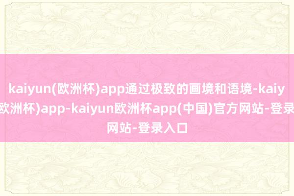 kaiyun(欧洲杯)app通过极致的画境和语境-kaiyun(欧洲杯)app-kaiyun欧洲杯app(中国)官方网站-登录入口