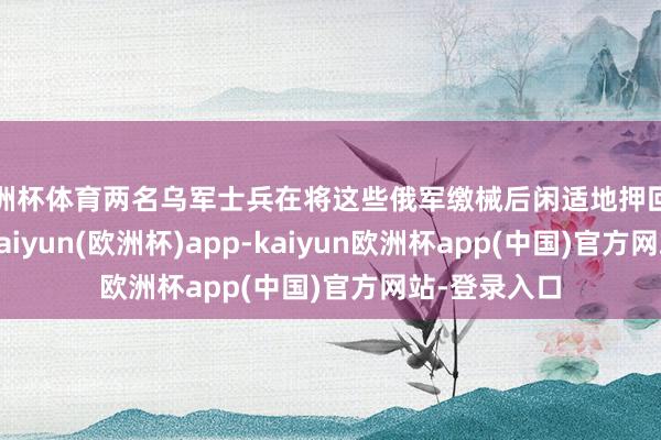 欧洲杯体育两名乌军士兵在将这些俄军缴械后闲适地押回了己方阵脚-kaiyun(欧洲杯)app-kaiyun欧洲杯app(中国)官方网站-登录入口