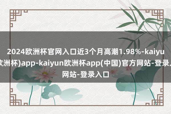 2024欧洲杯官网入口近3个月高潮1.98%-kaiyun(欧洲杯)app-kaiyun欧洲杯app(中国)官方网站-登录入口