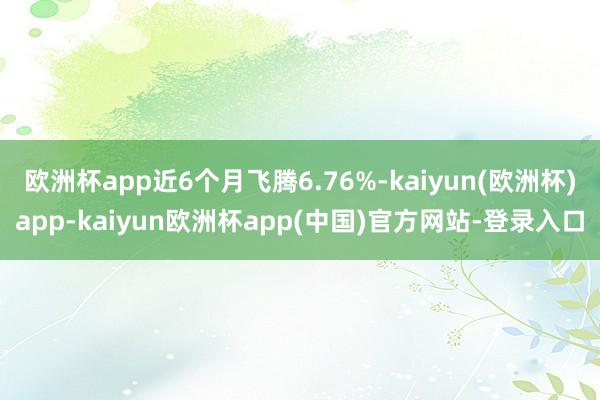 欧洲杯app近6个月飞腾6.76%-kaiyun(欧洲杯)app-kaiyun欧洲杯app(中国)官方网站-登录入口