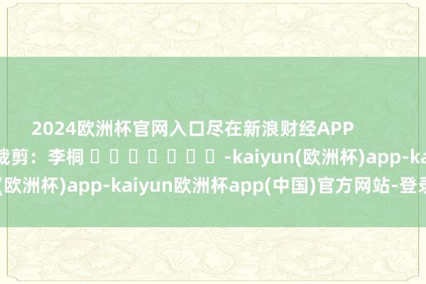 2024欧洲杯官网入口尽在新浪财经APP            						包袱裁剪：李桐 							-kaiyun(欧洲杯)app-kaiyun欧洲杯app(中国)官方网站-登录入口
