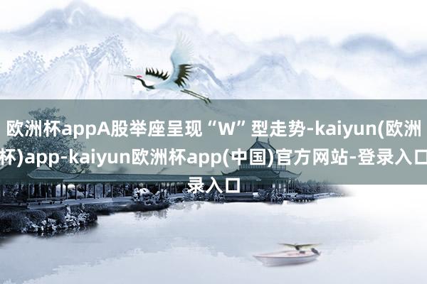 欧洲杯appA股举座呈现“W”型走势-kaiyun(欧洲杯)app-kaiyun欧洲杯app(中国)官方网站-登录入口