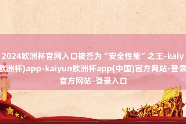 2024欧洲杯官网入口被誉为“安全性能”之王-kaiyun(欧洲杯)app-kaiyun欧洲杯app(中国)官方网站-登录入口