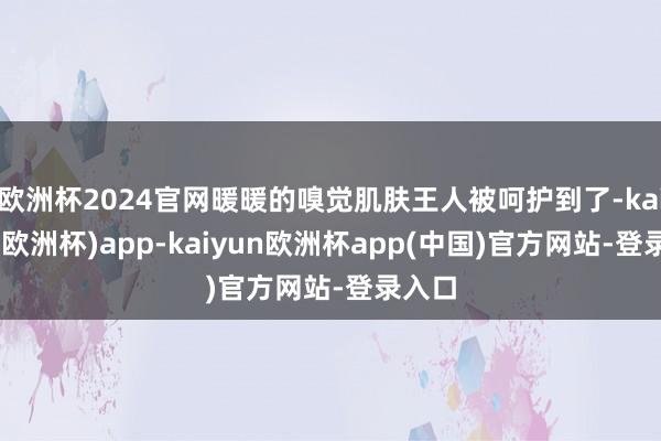 欧洲杯2024官网暖暖的嗅觉肌肤王人被呵护到了-kaiyun(欧洲杯)app-kaiyun欧洲杯app(中国)官方网站-登录入口