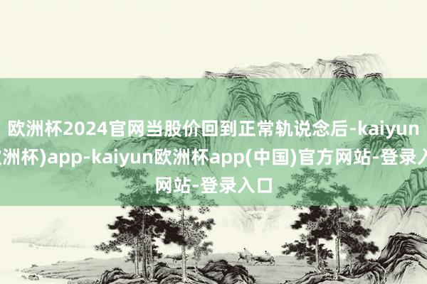 欧洲杯2024官网当股价回到正常轨说念后-kaiyun(欧洲杯)app-kaiyun欧洲杯app(中国)官方网站-登录入口