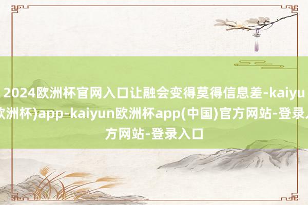 2024欧洲杯官网入口让融会变得莫得信息差-kaiyun(欧洲杯)app-kaiyun欧洲杯app(中国)官方网站-登录入口