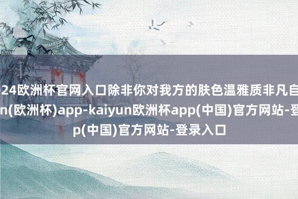 2024欧洲杯官网入口除非你对我方的肤色温雅质非凡自信-kaiyun(欧洲杯)app-kaiyun欧洲杯app(中国)官方网站-登录入口