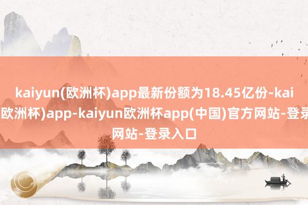 kaiyun(欧洲杯)app最新份额为18.45亿份-kaiyun(欧洲杯)app-kaiyun欧洲杯app(中国)官方网站-登录入口