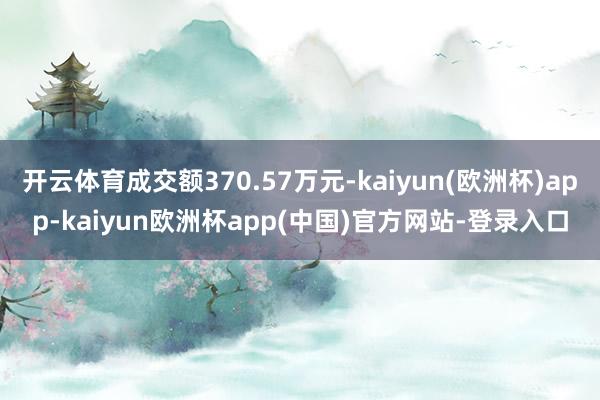 开云体育成交额370.57万元-kaiyun(欧洲杯)app-kaiyun欧洲杯app(中国)官方网站-登录入口