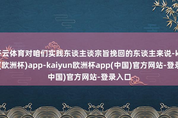 开云体育对咱们实践东谈主谈宗旨挽回的东谈主来说-kaiyun(欧洲杯)app-kaiyun欧洲杯app(中国)官方网站-登录入口