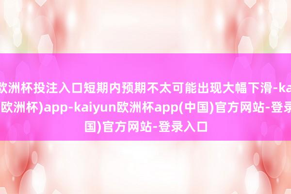 欧洲杯投注入口短期内预期不太可能出现大幅下滑-kaiyun(欧洲杯)app-kaiyun欧洲杯app(中国)官方网站-登录入口